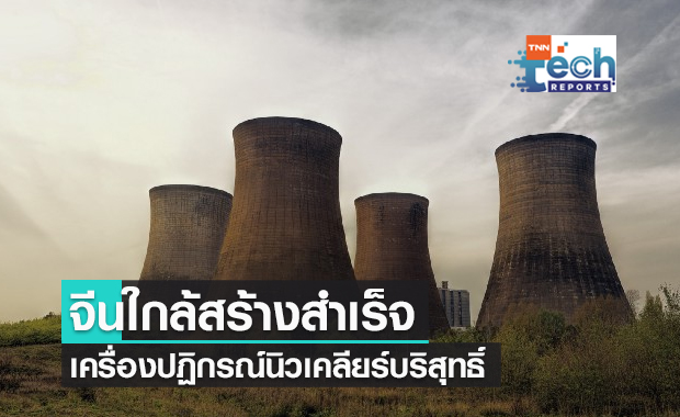 จีนใกล้สร้าง "เครื่องปฏิกรณ์นิวเคลียร์ที่บริสุทธิ์และปลอดภัย" สำเร็จแล้ว